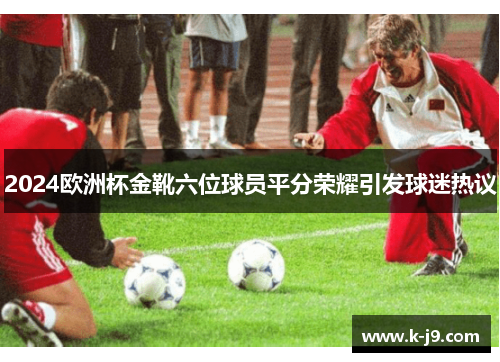 2024欧洲杯金靴六位球员平分荣耀引发球迷热议