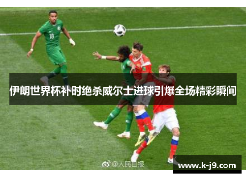 伊朗世界杯补时绝杀威尔士进球引爆全场精彩瞬间