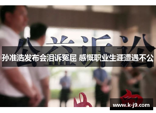 孙准浩发布会泪诉冤屈 感慨职业生涯遭遇不公