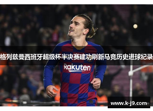 格列兹曼西班牙超级杯半决赛建功刷新马竞历史进球纪录 格列兹曼西班牙超级杯半决赛建功刷新马竞历史进球纪录