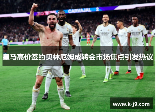 皇马高价签约贝林厄姆成转会市场焦点引发热议