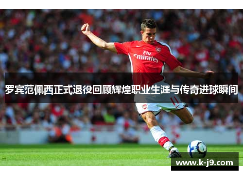 罗宾范佩西正式退役回顾辉煌职业生涯与传奇进球瞬间