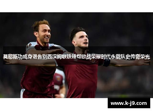 莫耶斯功成身退告别西汉姆联铁锤帮欧战荣耀时代永载队史传奇荣光 莫耶斯功成身退告别西汉姆联铁锤帮欧战荣耀时代永载队史传奇荣光