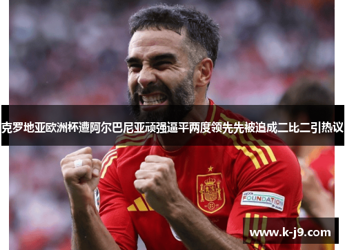 克罗地亚欧洲杯遭阿尔巴尼亚顽强逼平两度领先先被追成二比二引热议