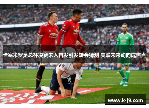 卡塞米罗足总杯决赛未入首发引发转会猜测 曼联未来动向成焦点