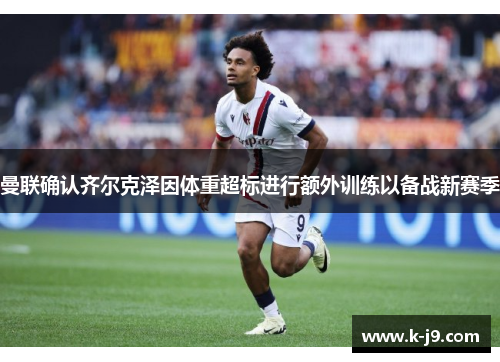 曼联确认齐尔克泽因体重超标进行额外训练以备战新赛季