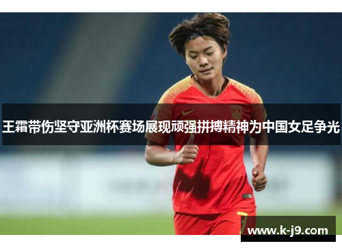 王霜带伤坚守亚洲杯赛场展现顽强拼搏精神为中国女足争光
