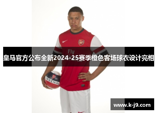 皇马官方公布全新2024-25赛季橙色客场球衣设计亮相