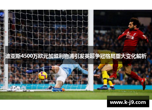 迪亚斯4500万欧元加盟利物浦引发英超争冠格局重大变化解析 迪亚斯4500万欧元加盟利物浦引发英超争冠格局重大变化解析