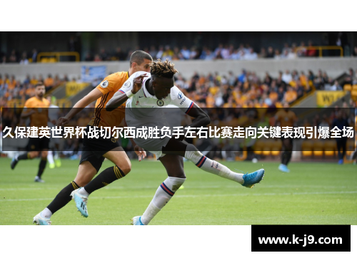 久保建英世界杯战切尔西成胜负手左右比赛走向关键表现引爆全场