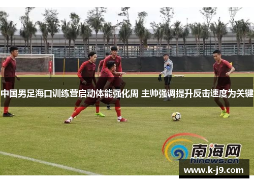 中国男足海口训练营启动体能强化周 主帅强调提升反击速度为关键
