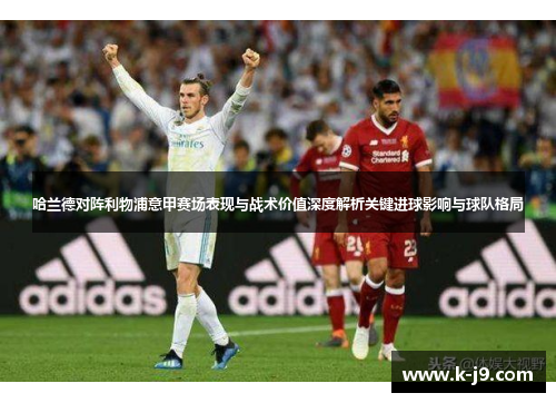 哈兰德对阵利物浦意甲赛场表现与战术价值深度解析关键进球影响与球队格局 哈兰德对阵利物浦意甲赛场表现与战术价值深度解析关键进球影响与球队格局