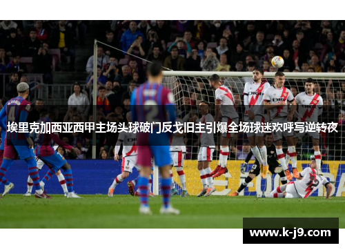 埃里克加西亚西甲主场头球破门反戈旧主引爆全场球迷欢呼写逆转夜 埃里克加西亚西甲主场头球破门反戈旧主引爆全场球迷欢呼写逆转夜
