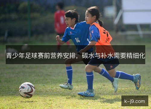 青少年足球赛前营养安排，碳水与补水需要精细化
